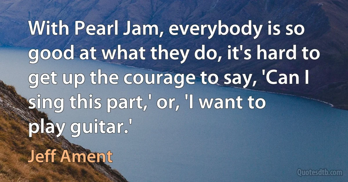 With Pearl Jam, everybody is so good at what they do, it's hard to get up the courage to say, 'Can I sing this part,' or, 'I want to play guitar.' (Jeff Ament)