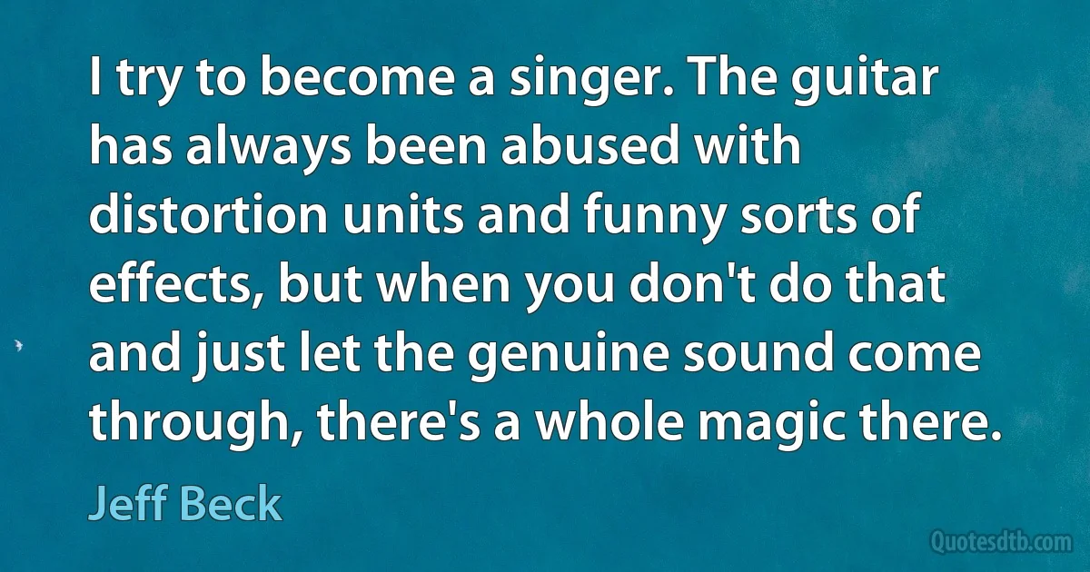 I try to become a singer. The guitar has always been abused with distortion units and funny sorts of effects, but when you don't do that and just let the genuine sound come through, there's a whole magic there. (Jeff Beck)