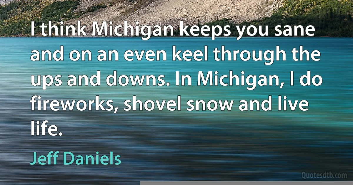 I think Michigan keeps you sane and on an even keel through the ups and downs. In Michigan, I do fireworks, shovel snow and live life. (Jeff Daniels)