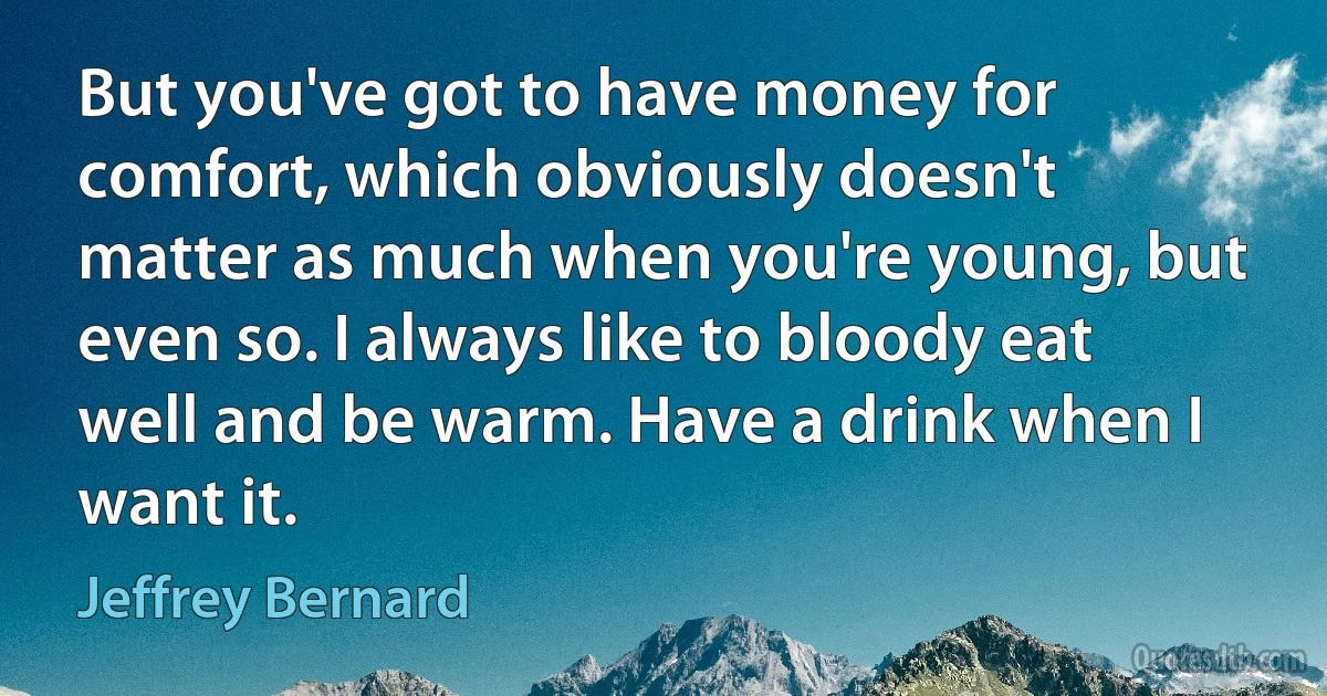 But you've got to have money for comfort, which obviously doesn't matter as much when you're young, but even so. I always like to bloody eat well and be warm. Have a drink when I want it. (Jeffrey Bernard)