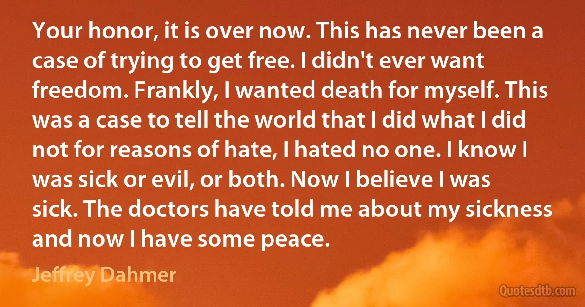 Your honor, it is over now. This has never been a case of trying to get free. I didn't ever want freedom. Frankly, I wanted death for myself. This was a case to tell the world that I did what I did not for reasons of hate, I hated no one. I know I was sick or evil, or both. Now I believe I was sick. The doctors have told me about my sickness and now I have some peace. (Jeffrey Dahmer)