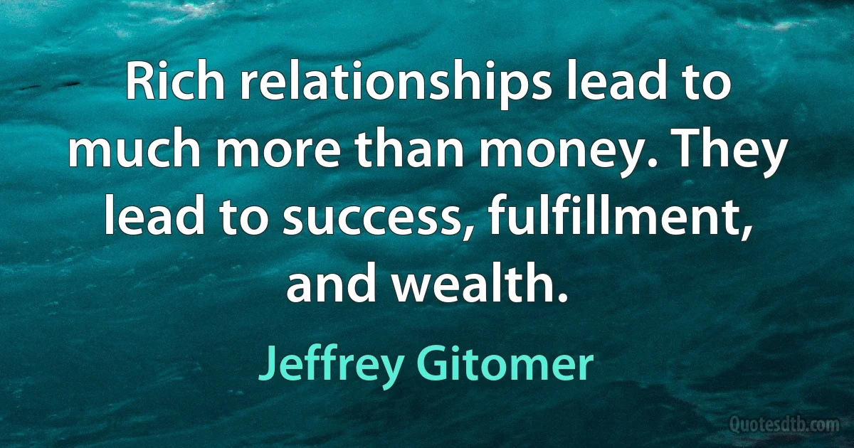 Rich relationships lead to much more than money. They lead to success, fulfillment, and wealth. (Jeffrey Gitomer)