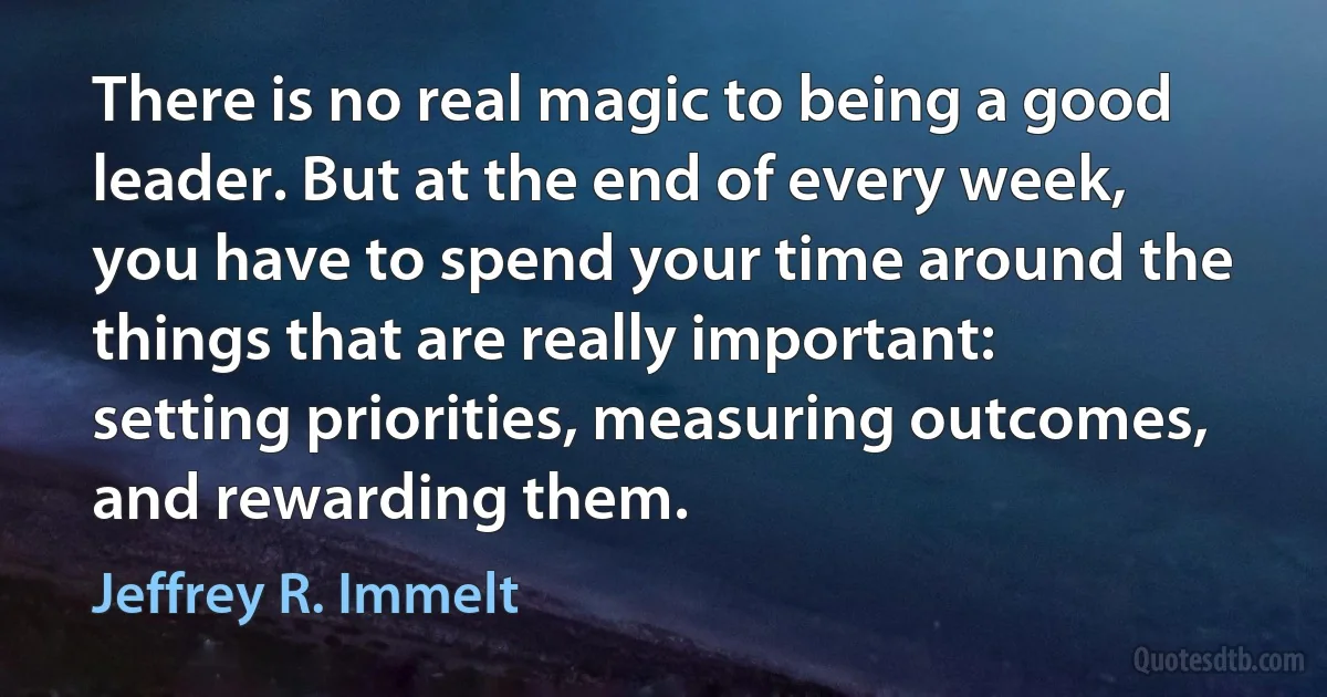 There is no real magic to being a good leader. But at the end of every week, you have to spend your time around the things that are really important: setting priorities, measuring outcomes, and rewarding them. (Jeffrey R. Immelt)