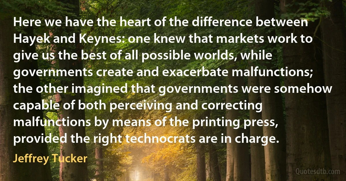 Here we have the heart of the difference between Hayek and Keynes: one knew that markets work to give us the best of all possible worlds, while governments create and exacerbate malfunctions; the other imagined that governments were somehow capable of both perceiving and correcting malfunctions by means of the printing press, provided the right technocrats are in charge. (Jeffrey Tucker)