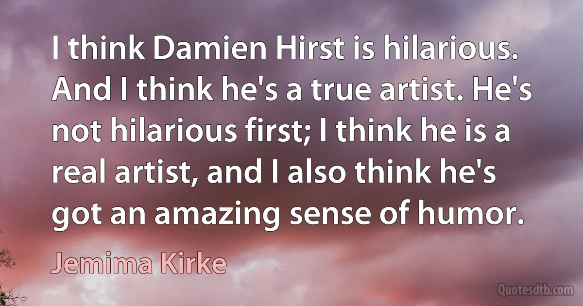 I think Damien Hirst is hilarious. And I think he's a true artist. He's not hilarious first; I think he is a real artist, and I also think he's got an amazing sense of humor. (Jemima Kirke)