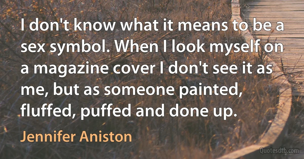 I don't know what it means to be a sex symbol. When I look myself on a magazine cover I don't see it as me, but as someone painted, fluffed, puffed and done up. (Jennifer Aniston)