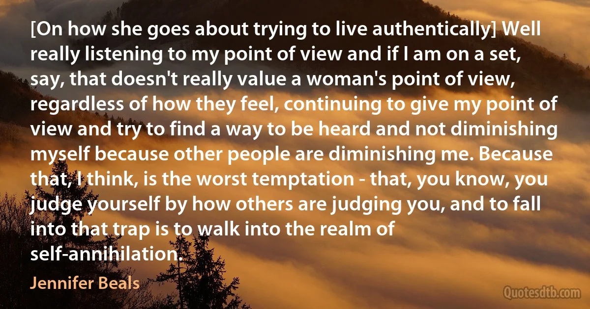 [On how she goes about trying to live authentically] Well really listening to my point of view and if I am on a set, say, that doesn't really value a woman's point of view, regardless of how they feel, continuing to give my point of view and try to find a way to be heard and not diminishing myself because other people are diminishing me. Because that, I think, is the worst temptation - that, you know, you judge yourself by how others are judging you, and to fall into that trap is to walk into the realm of self-annihilation. (Jennifer Beals)