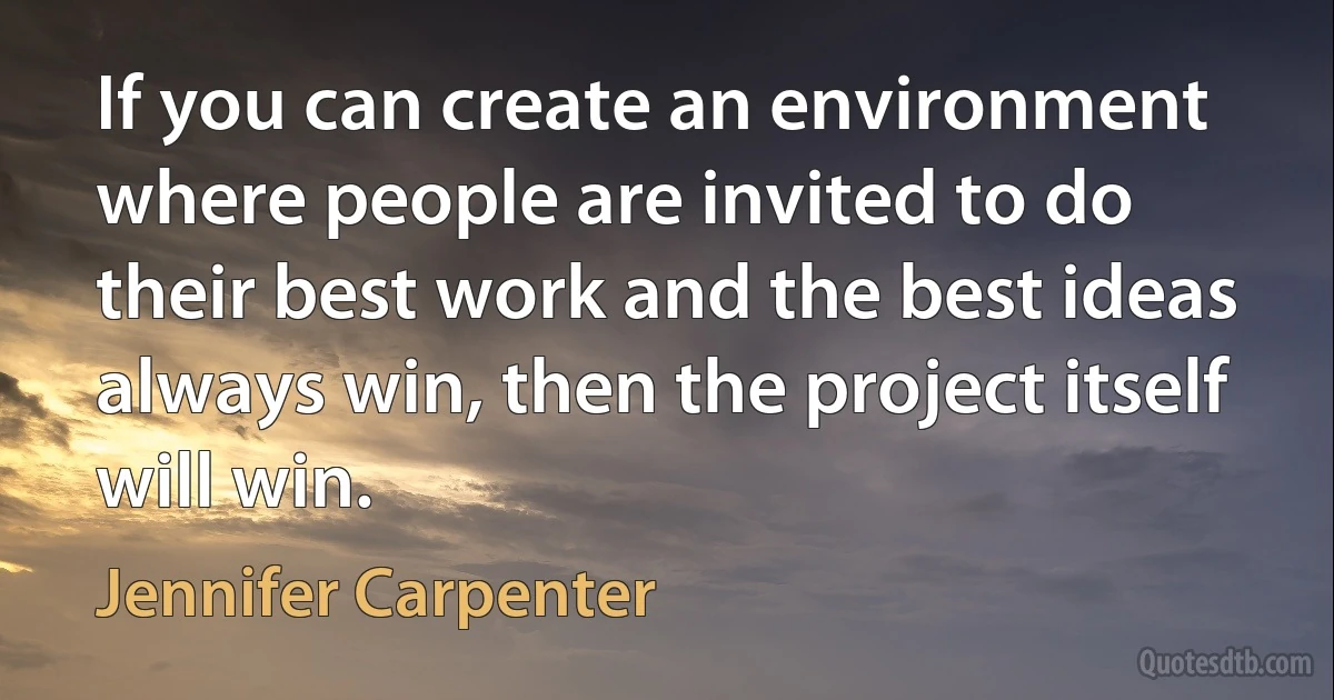 If you can create an environment where people are invited to do their best work and the best ideas always win, then the project itself will win. (Jennifer Carpenter)