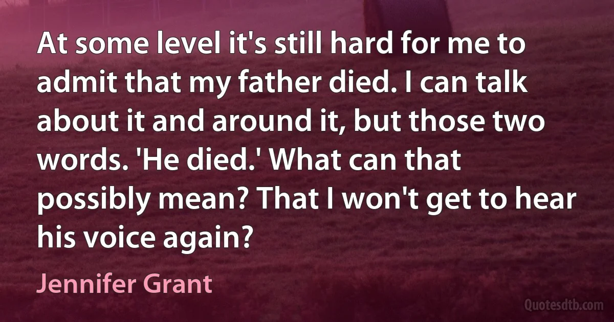 At some level it's still hard for me to admit that my father died. I can talk about it and around it, but those two words. 'He died.' What can that possibly mean? That I won't get to hear his voice again? (Jennifer Grant)