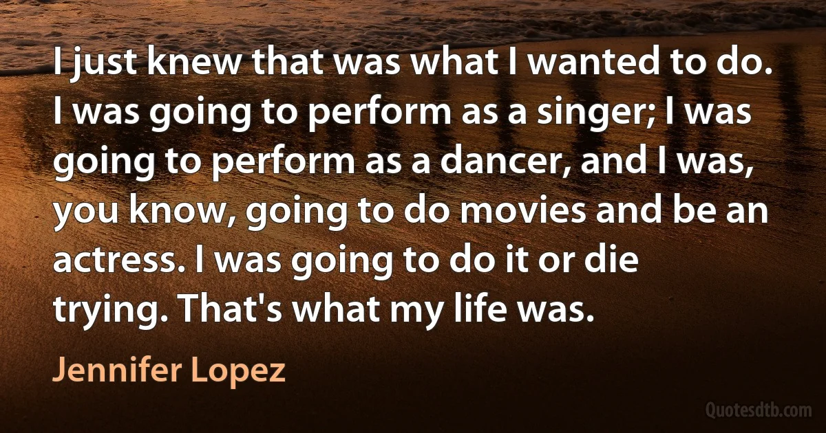 I just knew that was what I wanted to do. I was going to perform as a singer; I was going to perform as a dancer, and I was, you know, going to do movies and be an actress. I was going to do it or die trying. That's what my life was. (Jennifer Lopez)