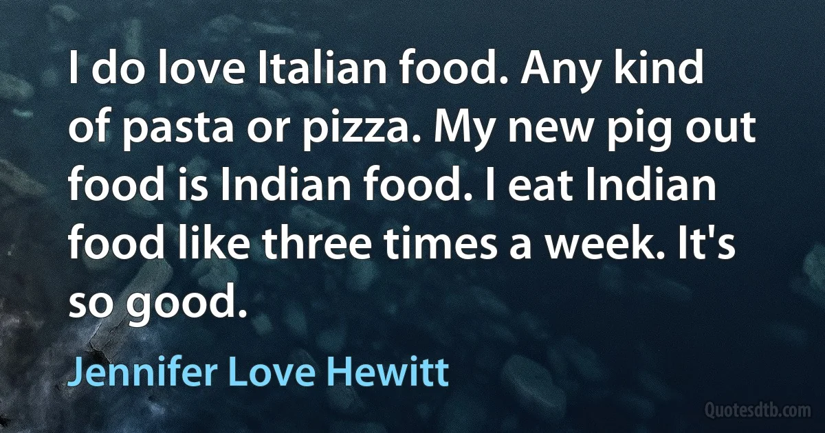 I do love Italian food. Any kind of pasta or pizza. My new pig out food is Indian food. I eat Indian food like three times a week. It's so good. (Jennifer Love Hewitt)