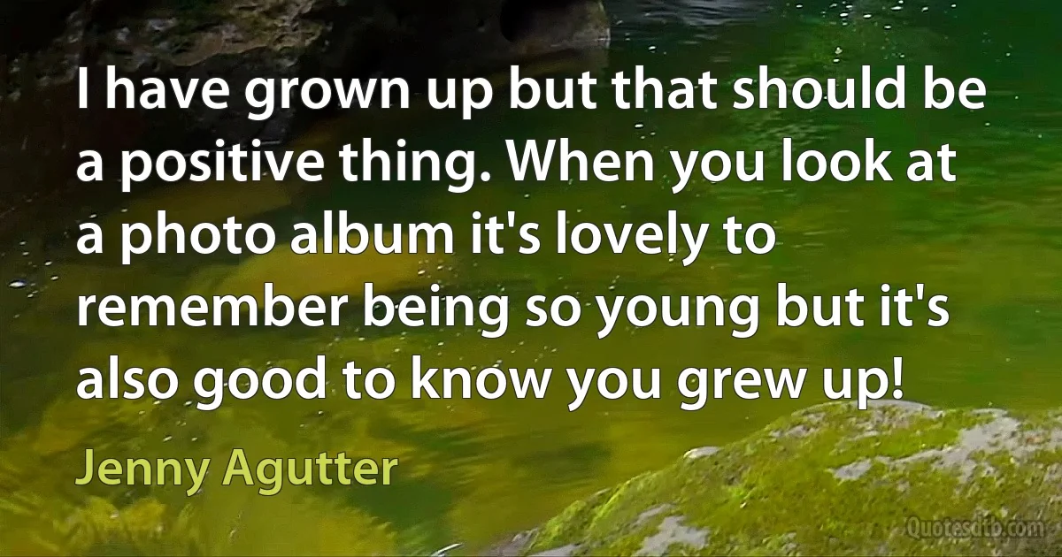 I have grown up but that should be a positive thing. When you look at a photo album it's lovely to remember being so young but it's also good to know you grew up! (Jenny Agutter)