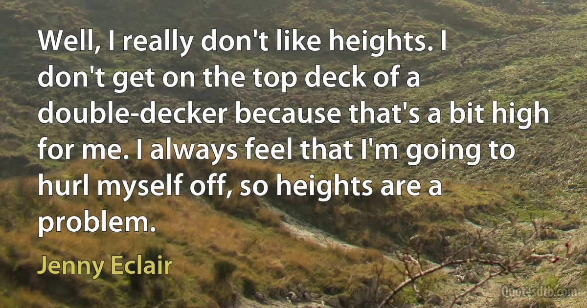 Well, I really don't like heights. I don't get on the top deck of a double-decker because that's a bit high for me. I always feel that I'm going to hurl myself off, so heights are a problem. (Jenny Eclair)