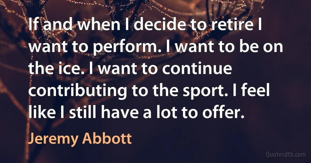 If and when I decide to retire I want to perform. I want to be on the ice. I want to continue contributing to the sport. I feel like I still have a lot to offer. (Jeremy Abbott)