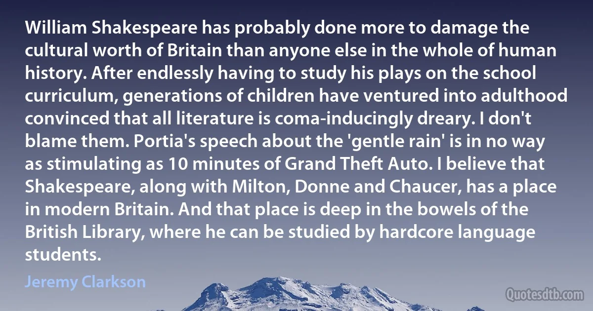 William Shakespeare has probably done more to damage the cultural worth of Britain than anyone else in the whole of human history. After endlessly having to study his plays on the school curriculum, generations of children have ventured into adulthood convinced that all literature is coma-inducingly dreary. I don't blame them. Portia's speech about the 'gentle rain' is in no way as stimulating as 10 minutes of Grand Theft Auto. I believe that Shakespeare, along with Milton, Donne and Chaucer, has a place in modern Britain. And that place is deep in the bowels of the British Library, where he can be studied by hardcore language students. (Jeremy Clarkson)