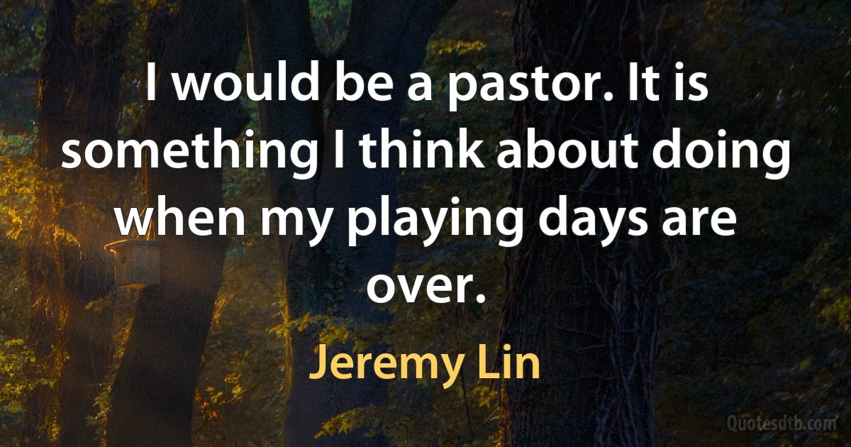 I would be a pastor. It is something I think about doing when my playing days are over. (Jeremy Lin)