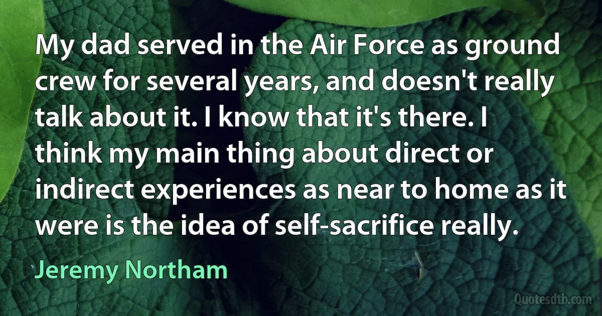 My dad served in the Air Force as ground crew for several years, and doesn't really talk about it. I know that it's there. I think my main thing about direct or indirect experiences as near to home as it were is the idea of self-sacrifice really. (Jeremy Northam)