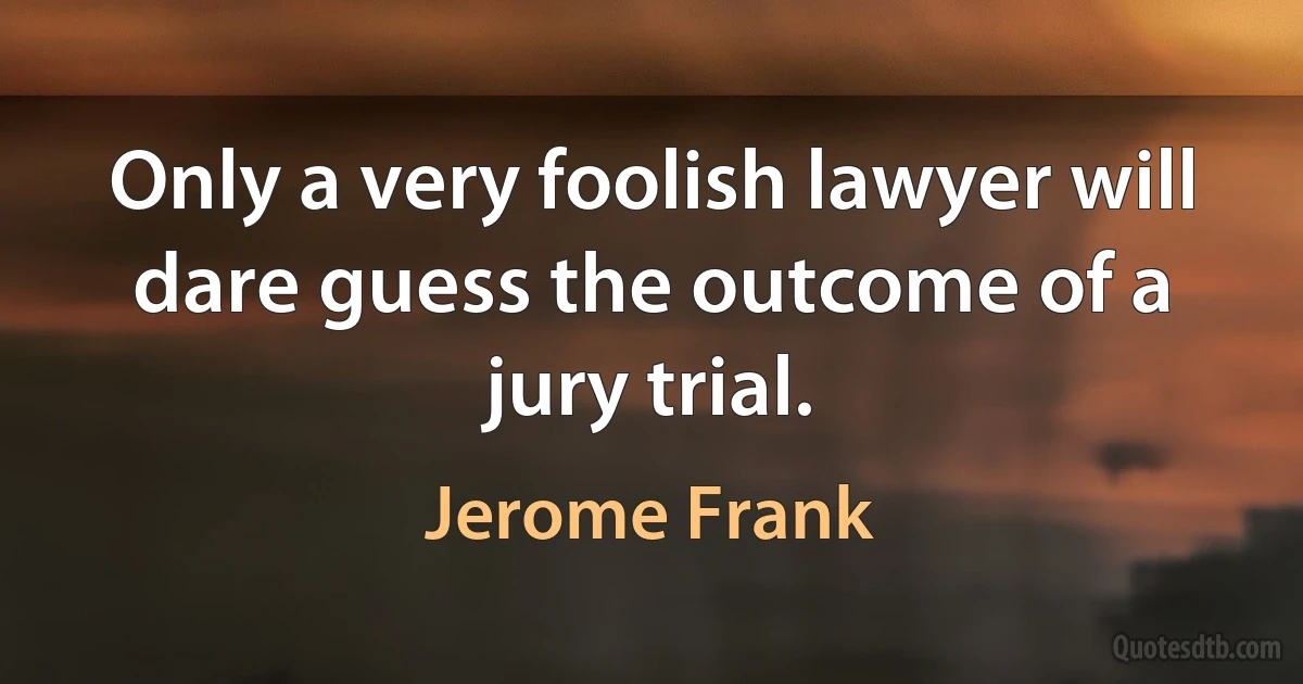 Only a very foolish lawyer will dare guess the outcome of a jury trial. (Jerome Frank)