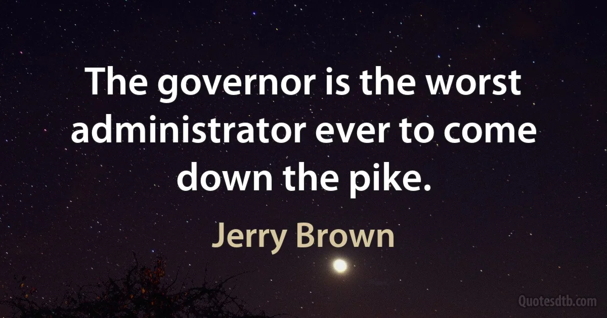 The governor is the worst administrator ever to come down the pike. (Jerry Brown)