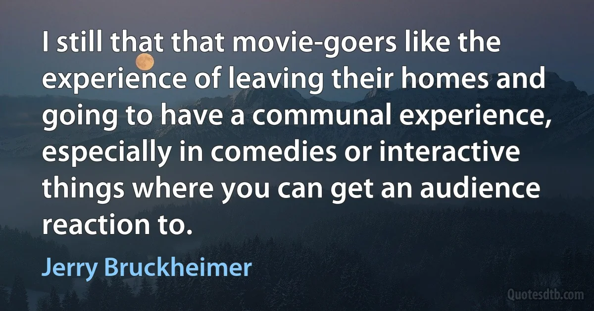 I still that that movie-goers like the experience of leaving their homes and going to have a communal experience, especially in comedies or interactive things where you can get an audience reaction to. (Jerry Bruckheimer)