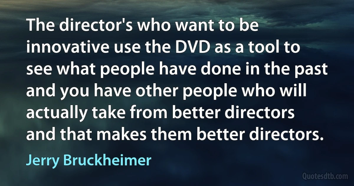 The director's who want to be innovative use the DVD as a tool to see what people have done in the past and you have other people who will actually take from better directors and that makes them better directors. (Jerry Bruckheimer)