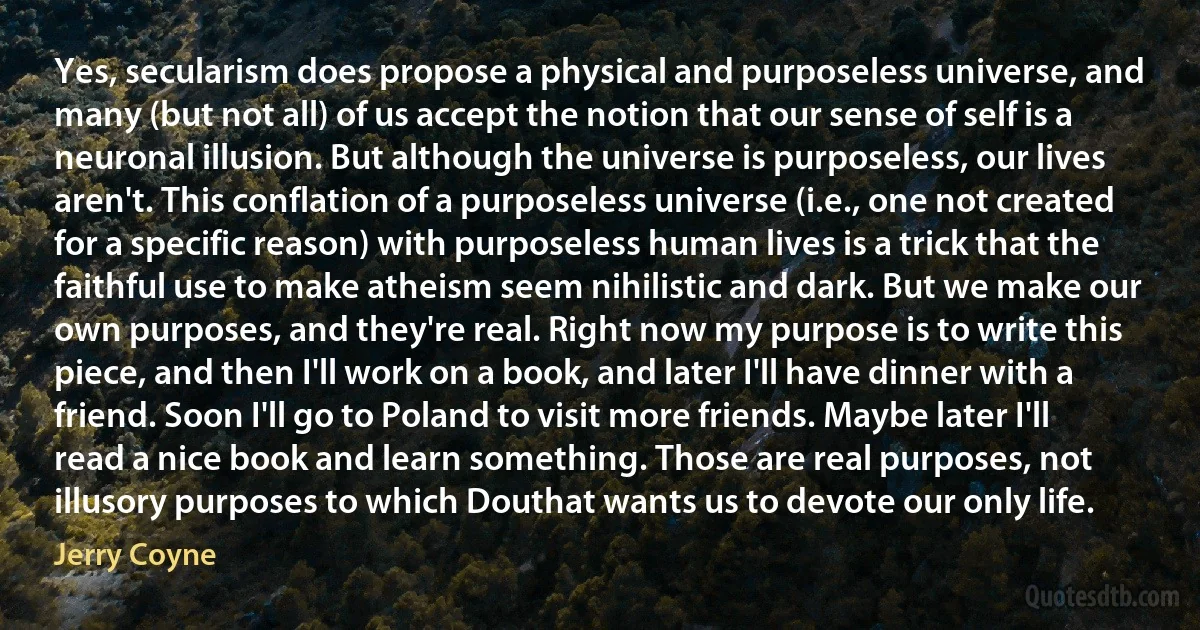 Yes, secularism does propose a physical and purposeless universe, and many (but not all) of us accept the notion that our sense of self is a neuronal illusion. But although the universe is purposeless, our lives aren't. This conflation of a purposeless universe (i.e., one not created for a specific reason) with purposeless human lives is a trick that the faithful use to make atheism seem nihilistic and dark. But we make our own purposes, and they're real. Right now my purpose is to write this piece, and then I'll work on a book, and later I'll have dinner with a friend. Soon I'll go to Poland to visit more friends. Maybe later I'll read a nice book and learn something. Those are real purposes, not illusory purposes to which Douthat wants us to devote our only life. (Jerry Coyne)