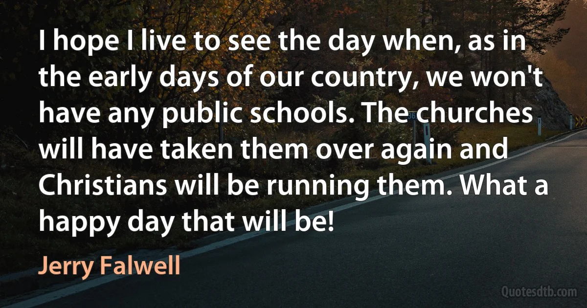 I hope I live to see the day when, as in the early days of our country, we won't have any public schools. The churches will have taken them over again and Christians will be running them. What a happy day that will be! (Jerry Falwell)