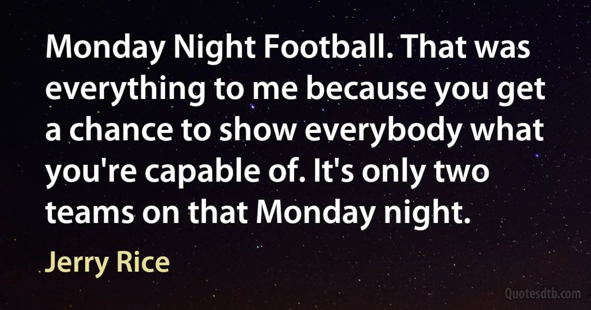 Monday Night Football. That was everything to me because you get a chance to show everybody what you're capable of. It's only two teams on that Monday night. (Jerry Rice)