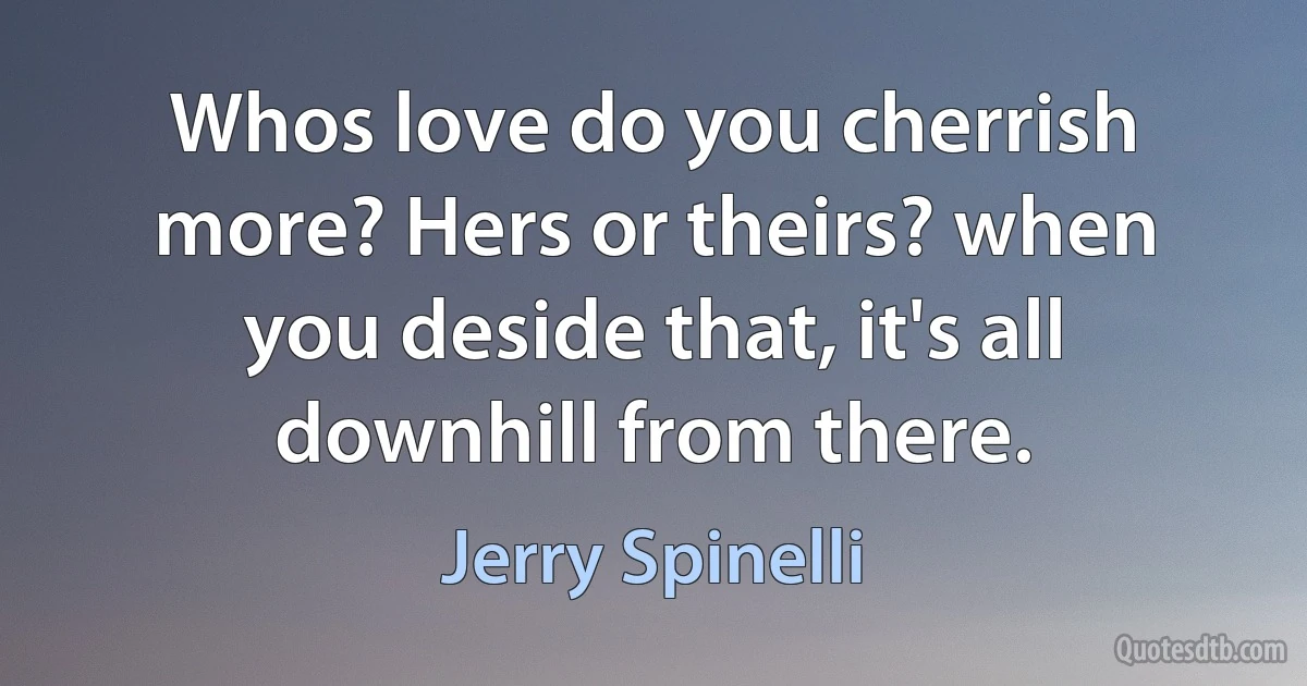 Whos love do you cherrish more? Hers or theirs? when you deside that, it's all downhill from there. (Jerry Spinelli)