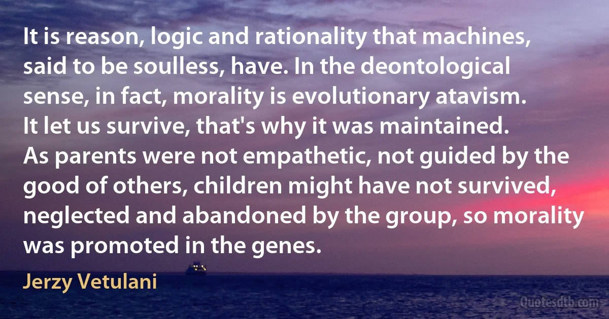 It is reason, logic and rationality that machines, said to be soulless, have. In the deontological sense, in fact, morality is evolutionary atavism. It let us survive, that's why it was maintained. As parents were not empathetic, not guided by the good of others, children might have not survived, neglected and abandoned by the group, so morality was promoted in the genes. (Jerzy Vetulani)