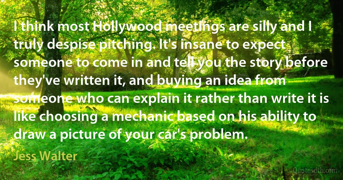 I think most Hollywood meetings are silly and I truly despise pitching. It's insane to expect someone to come in and tell you the story before they've written it, and buying an idea from someone who can explain it rather than write it is like choosing a mechanic based on his ability to draw a picture of your car's problem. (Jess Walter)