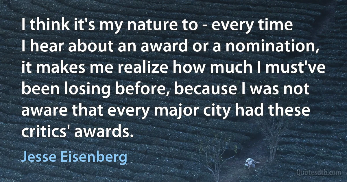 I think it's my nature to - every time I hear about an award or a nomination, it makes me realize how much I must've been losing before, because I was not aware that every major city had these critics' awards. (Jesse Eisenberg)