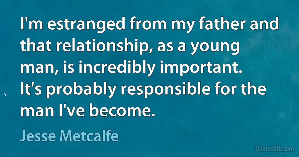 I'm estranged from my father and that relationship, as a young man, is incredibly important. It's probably responsible for the man I've become. (Jesse Metcalfe)