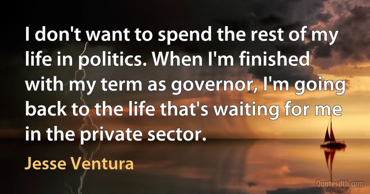 I don't want to spend the rest of my life in politics. When I'm finished with my term as governor, I'm going back to the life that's waiting for me in the private sector. (Jesse Ventura)