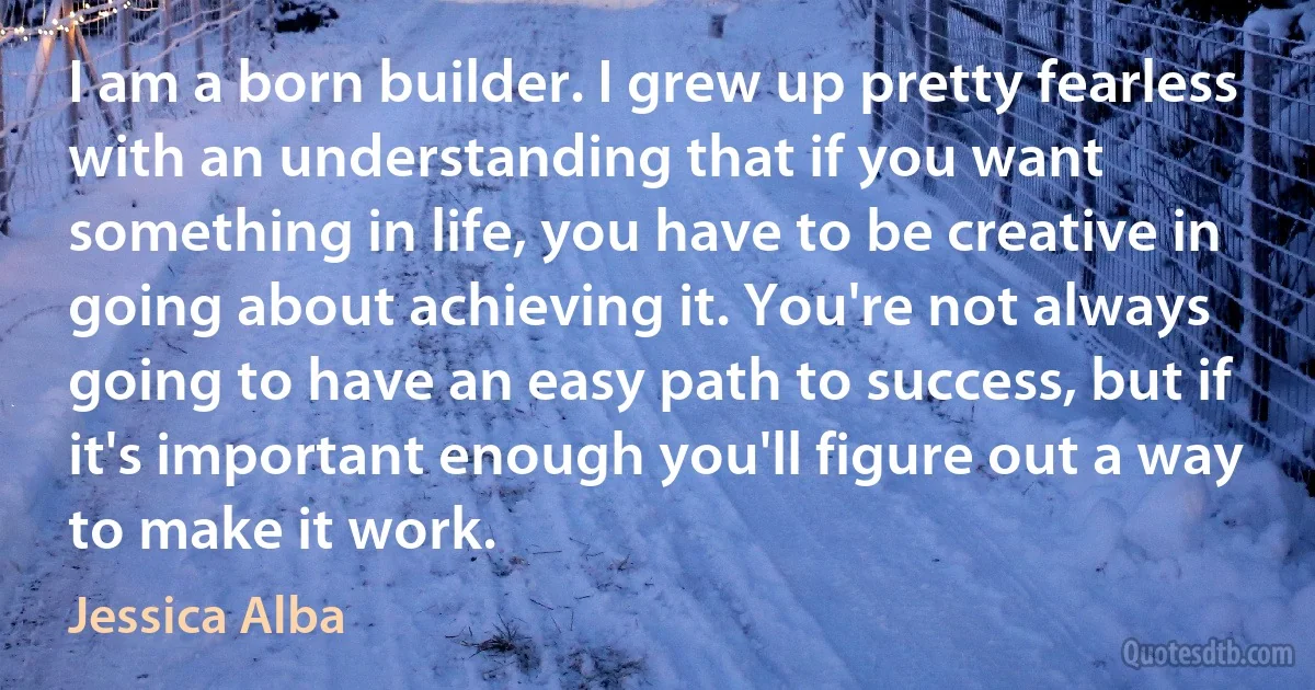 I am a born builder. I grew up pretty fearless with an understanding that if you want something in life, you have to be creative in going about achieving it. You're not always going to have an easy path to success, but if it's important enough you'll figure out a way to make it work. (Jessica Alba)