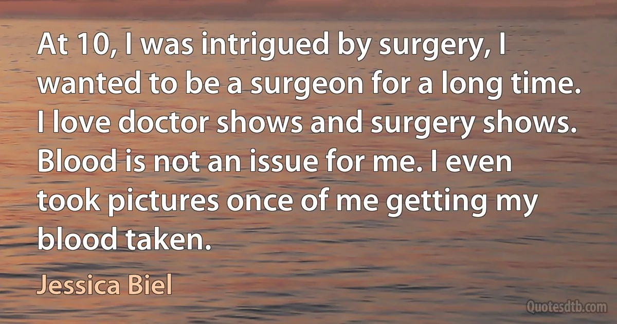 At 10, I was intrigued by surgery, I wanted to be a surgeon for a long time. I love doctor shows and surgery shows. Blood is not an issue for me. I even took pictures once of me getting my blood taken. (Jessica Biel)