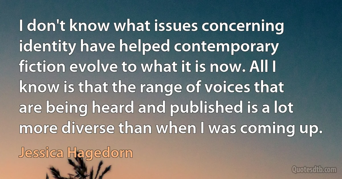 I don't know what issues concerning identity have helped contemporary fiction evolve to what it is now. All I know is that the range of voices that are being heard and published is a lot more diverse than when I was coming up. (Jessica Hagedorn)