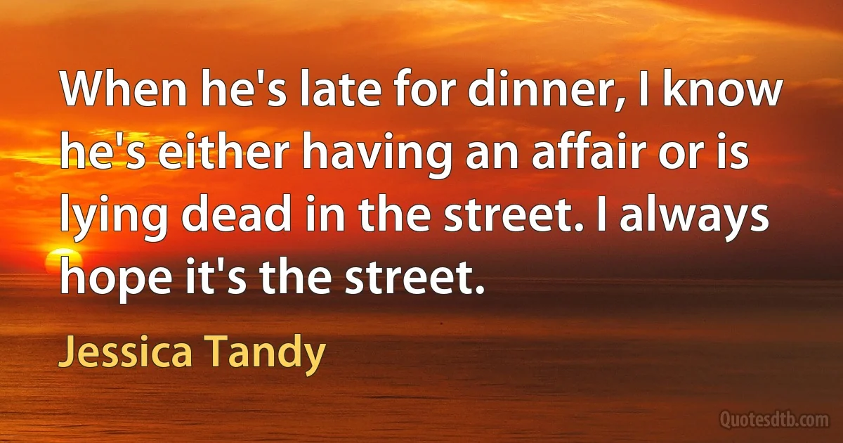 When he's late for dinner, I know he's either having an affair or is lying dead in the street. I always hope it's the street. (Jessica Tandy)