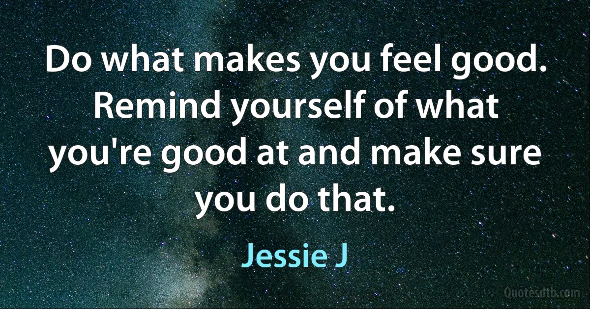 Do what makes you feel good. Remind yourself of what you're good at and make sure you do that. (Jessie J)