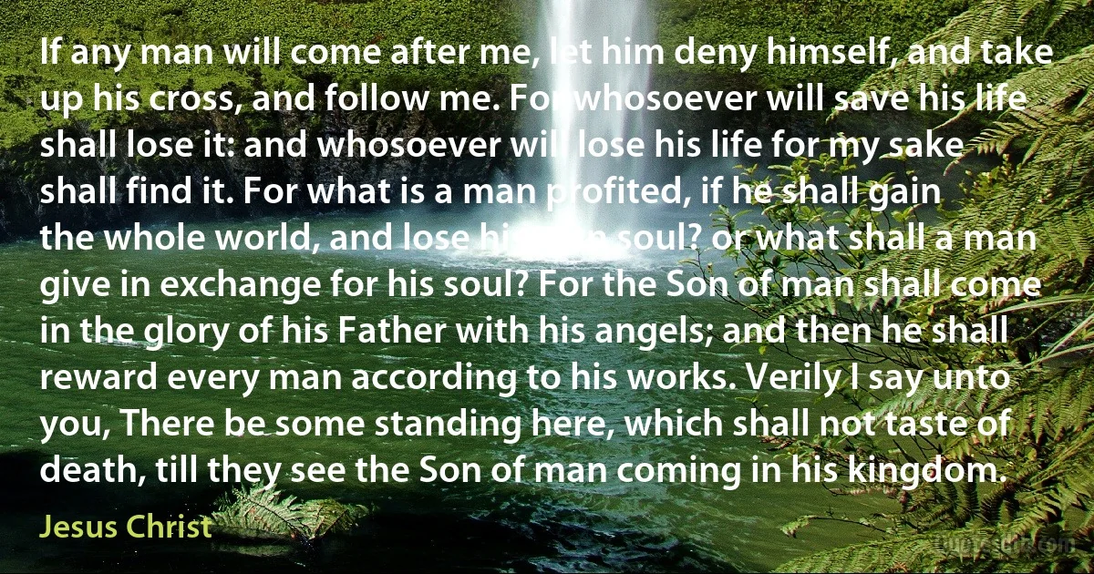 If any man will come after me, let him deny himself, and take up his cross, and follow me. For whosoever will save his life shall lose it: and whosoever will lose his life for my sake shall find it. For what is a man profited, if he shall gain the whole world, and lose his own soul? or what shall a man give in exchange for his soul? For the Son of man shall come in the glory of his Father with his angels; and then he shall reward every man according to his works. Verily I say unto you, There be some standing here, which shall not taste of death, till they see the Son of man coming in his kingdom. (Jesus Christ)