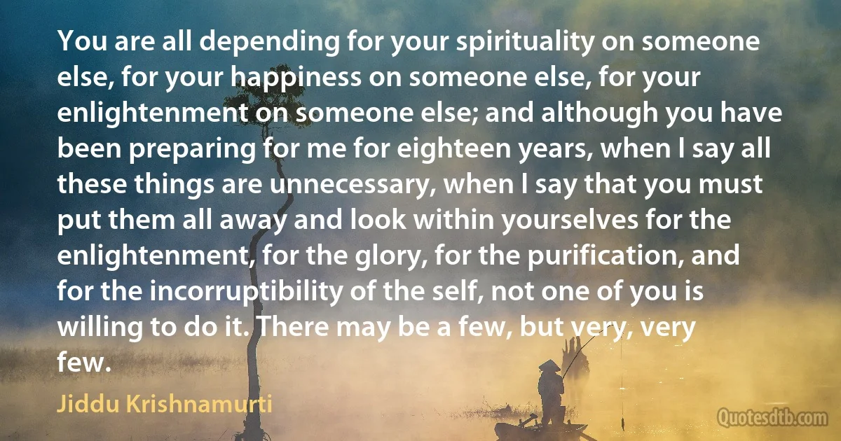 You are all depending for your spirituality on someone else, for your happiness on someone else, for your enlightenment on someone else; and although you have been preparing for me for eighteen years, when I say all these things are unnecessary, when I say that you must put them all away and look within yourselves for the enlightenment, for the glory, for the purification, and for the incorruptibility of the self, not one of you is willing to do it. There may be a few, but very, very few. (Jiddu Krishnamurti)