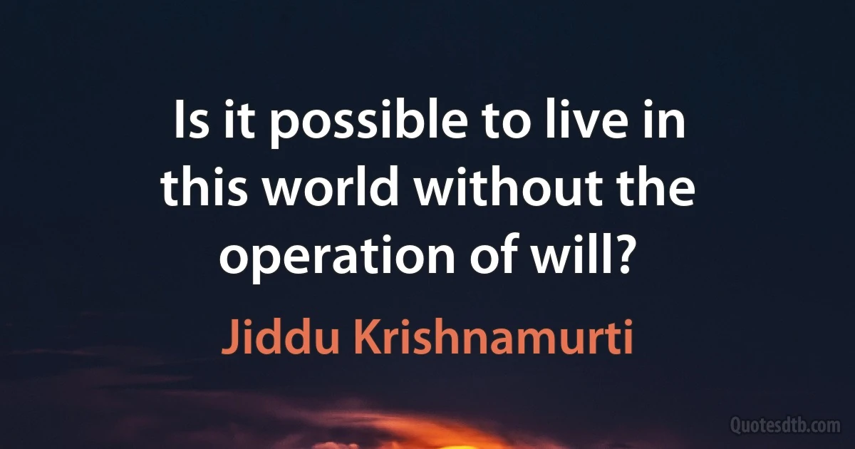 Is it possible to live in this world without the operation of will? (Jiddu Krishnamurti)