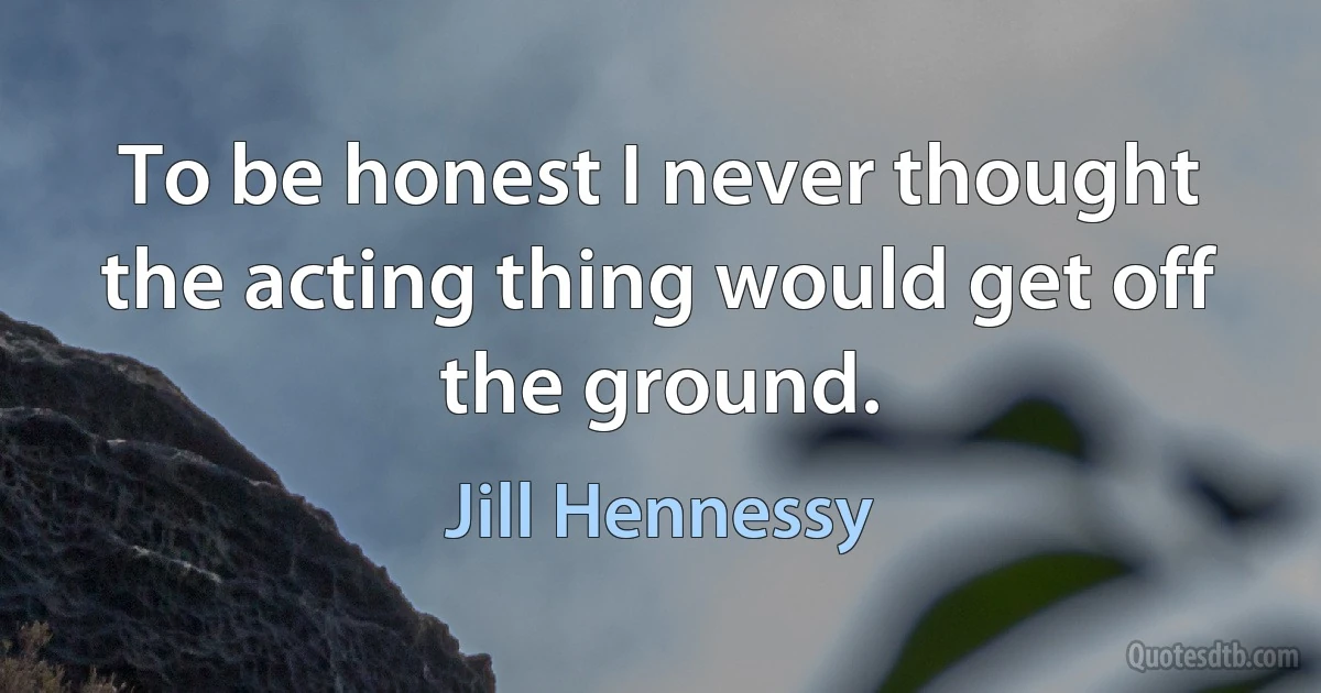 To be honest I never thought the acting thing would get off the ground. (Jill Hennessy)