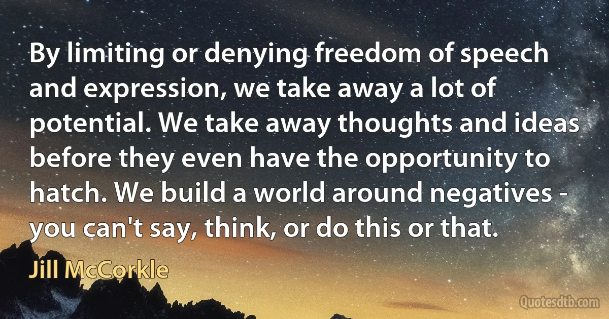 By limiting or denying freedom of speech and expression, we take away a lot of potential. We take away thoughts and ideas before they even have the opportunity to hatch. We build a world around negatives - you can't say, think, or do this or that. (Jill McCorkle)