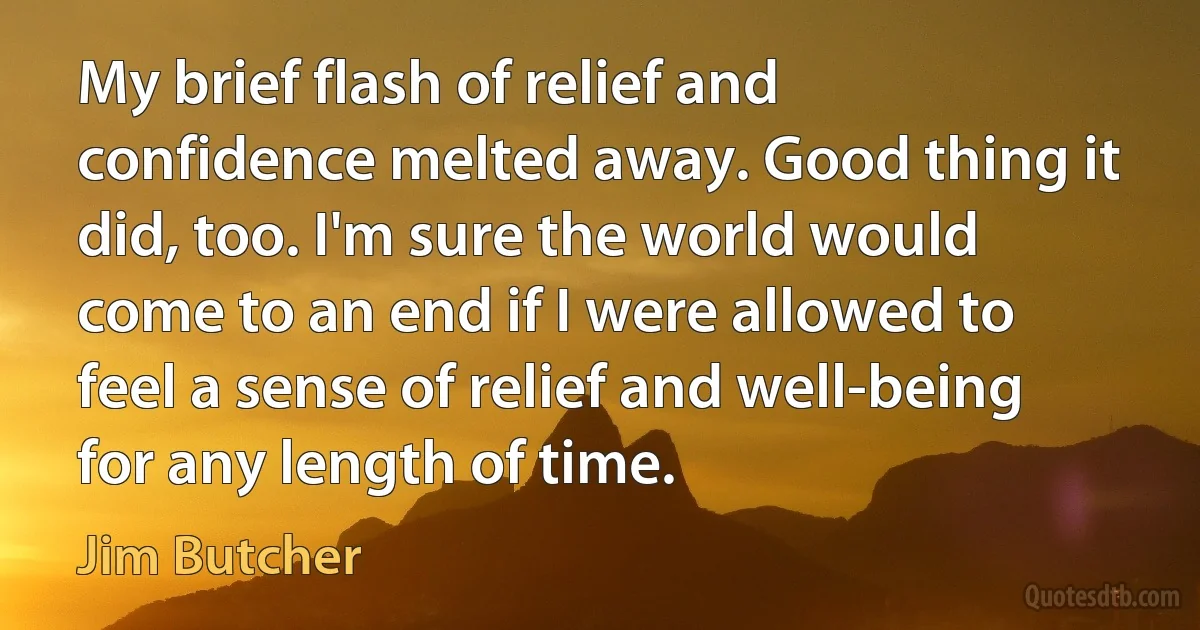 My brief flash of relief and confidence melted away. Good thing it did, too. I'm sure the world would come to an end if I were allowed to feel a sense of relief and well-being for any length of time. (Jim Butcher)