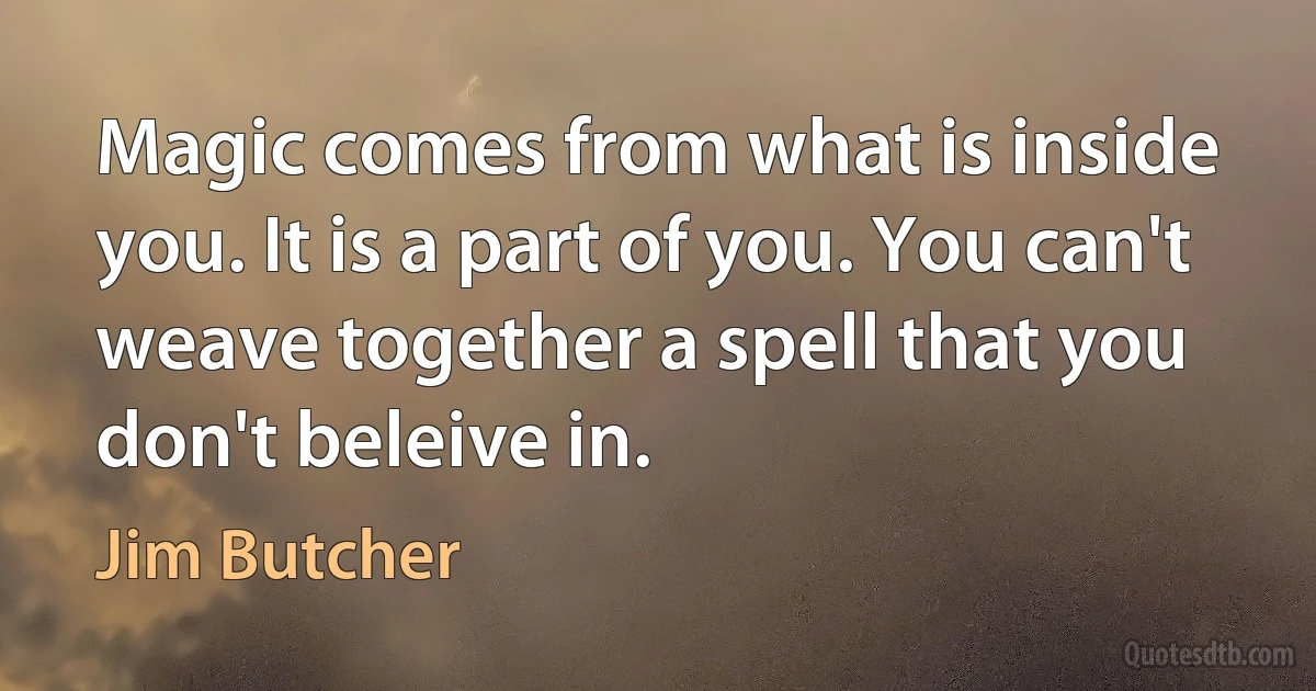 Magic comes from what is inside you. It is a part of you. You can't weave together a spell that you don't beleive in. (Jim Butcher)