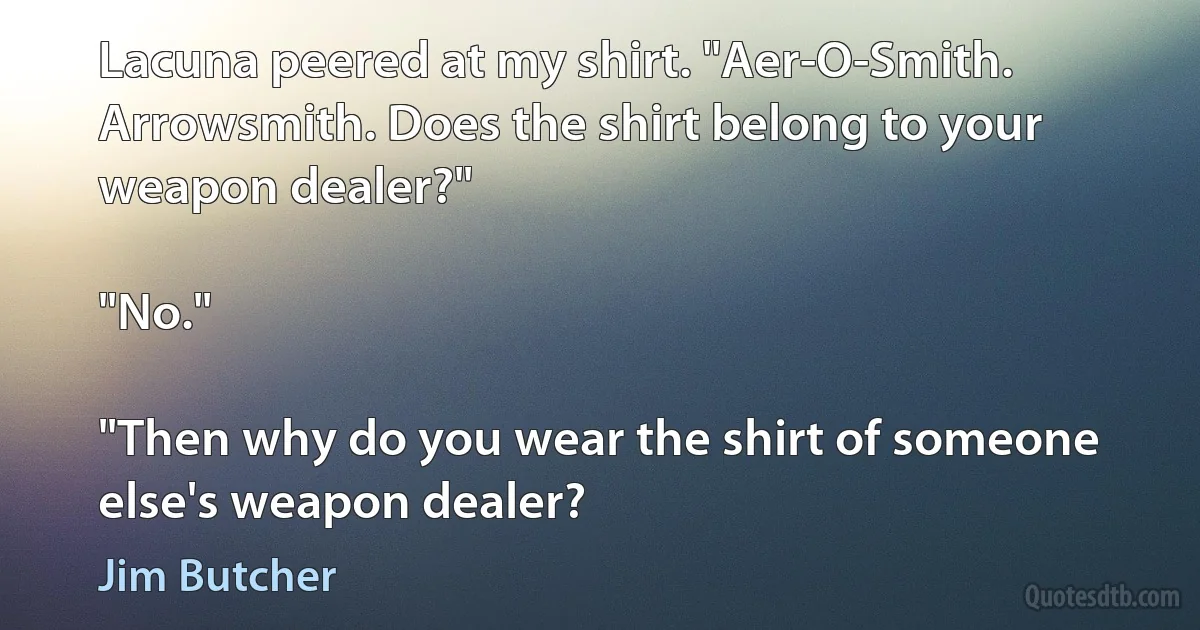 Lacuna peered at my shirt. "Aer-O-Smith. Arrowsmith. Does the shirt belong to your weapon dealer?"

"No."

"Then why do you wear the shirt of someone else's weapon dealer? (Jim Butcher)