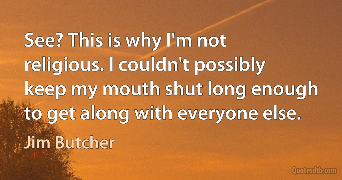 See? This is why I'm not religious. I couldn't possibly keep my mouth shut long enough to get along with everyone else. (Jim Butcher)