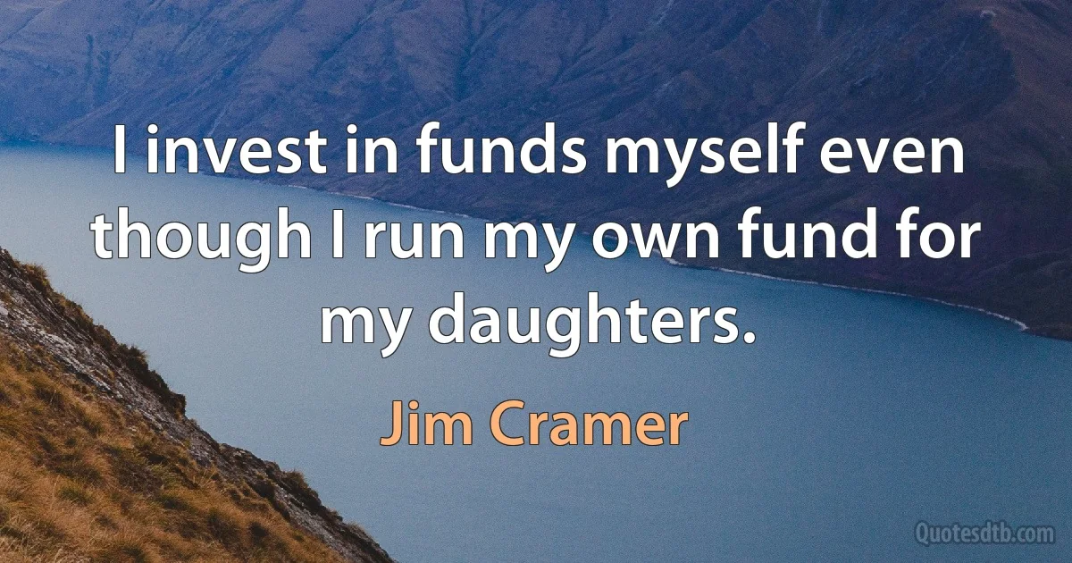 I invest in funds myself even though I run my own fund for my daughters. (Jim Cramer)