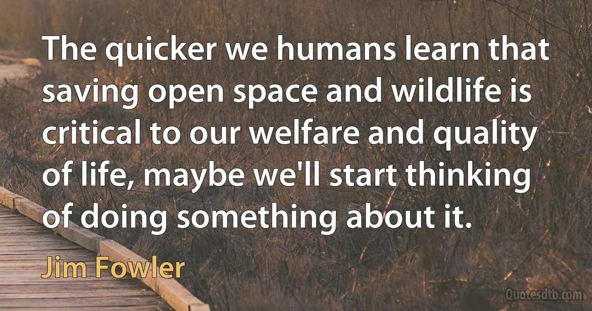 The quicker we humans learn that saving open space and wildlife is critical to our welfare and quality of life, maybe we'll start thinking of doing something about it. (Jim Fowler)